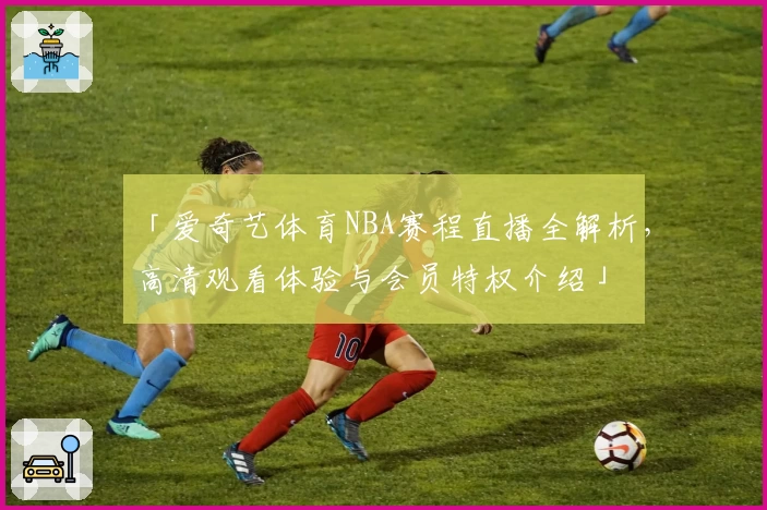 「爱奇艺体育NBA赛程直播全解析，高清观看体验与会员特权介绍」