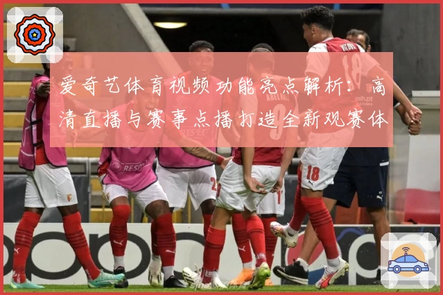 爱奇艺体育视频功能亮点解析：高清直播与赛事点播打造全新观赛体验