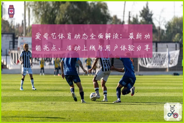 爱奇艺体育动态全面解读：最新功能亮点、活动上线与用户体验分享