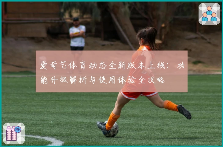 爱奇艺体育动态全新版本上线：功能升级解析与使用体验全攻略