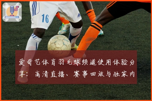 爱奇艺体育羽毛球频道使用体验分享:高清直播、赛事回放与独家内容全面解析