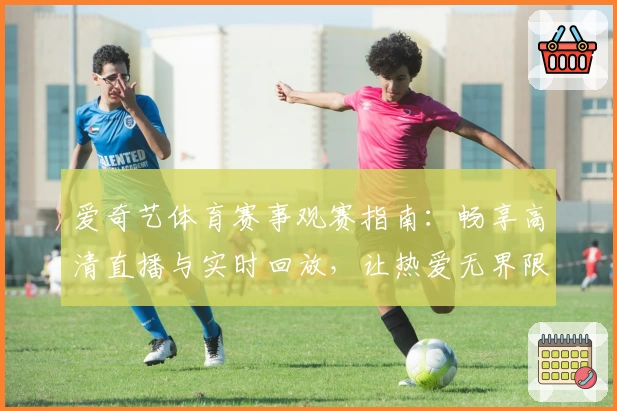 爱奇艺体育赛事观赛指南：畅享高清直播与实时回放，让热爱无界限