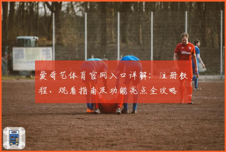 爱奇艺体育官网入口详解：注册教程、观看指南及功能亮点全攻略