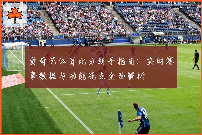 爱奇艺体育比分新手指南：实时赛事数据与功能亮点全面解析