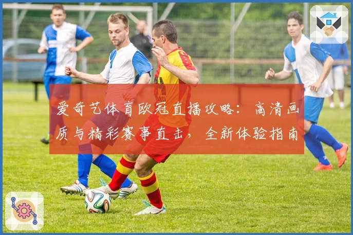 爱奇艺体育欧冠直播攻略:高清画质与精彩赛事直击,全新体验指南