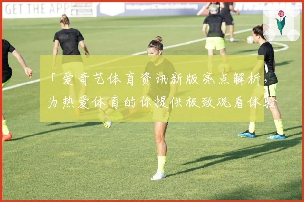 「爱奇艺体育资讯新版亮点解析，为热爱体育的你提供极致观看体验」