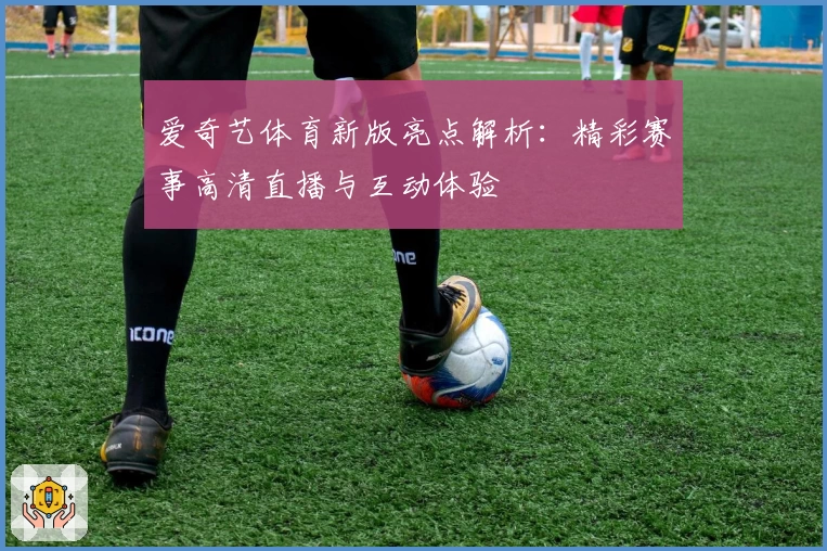 爱奇艺体育新版亮点解析：精彩赛事高清直播与互动体验