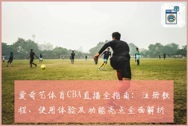 爱奇艺体育CBA直播全指南：注册教程、使用体验及功能亮点全面解析