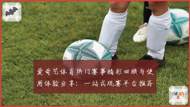 爱奇艺体育热门赛事精彩回顾与使用体验分享：一站式观赛平台推荐