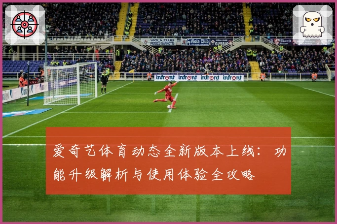 爱奇艺体育动态全新版本上线:功能升级解析与使用体验全攻略