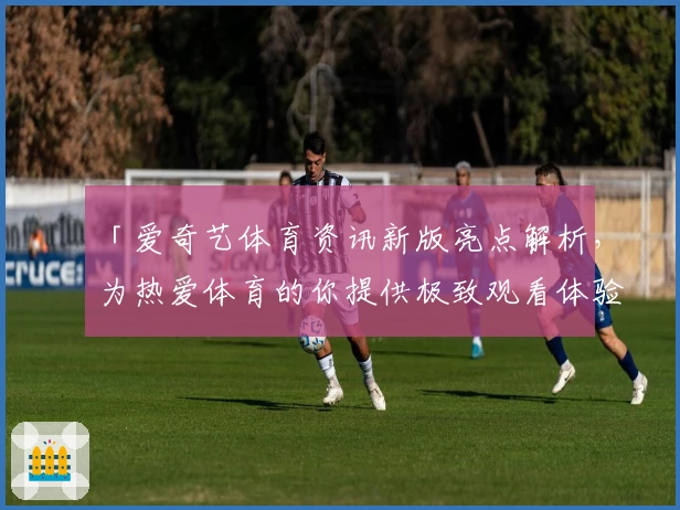 「爱奇艺体育资讯新版亮点解析，为热爱体育的你提供极致观看体验」