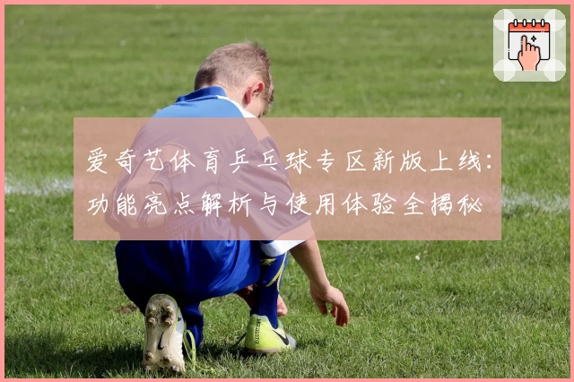 爱奇艺体育乒乓球专区新版上线：功能亮点解析与使用体验全揭秘