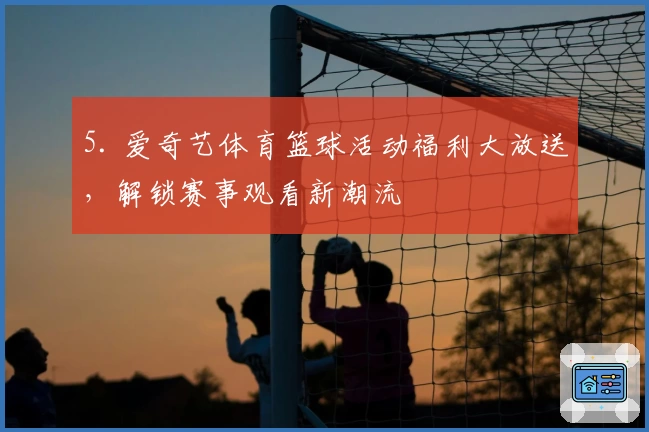 5. 爱奇艺体育篮球活动福利大放送，解锁赛事观看新潮流