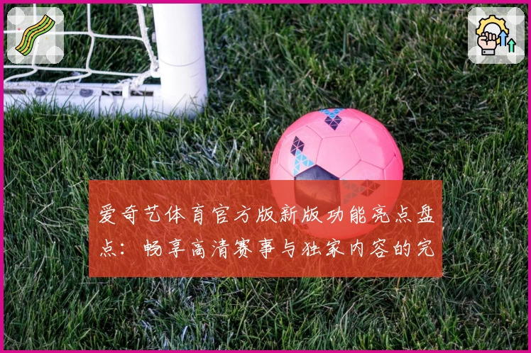 爱奇艺体育官方版新版功能亮点盘点:畅享高清赛事与独家内容的完美体验