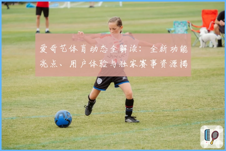 爱奇艺体育动态全解读：全新功能亮点、用户体验与独家赛事资源揭秘
