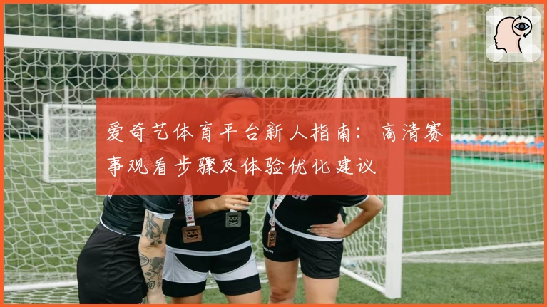 爱奇艺体育平台新人指南:高清赛事观看步骤及体验优化建议