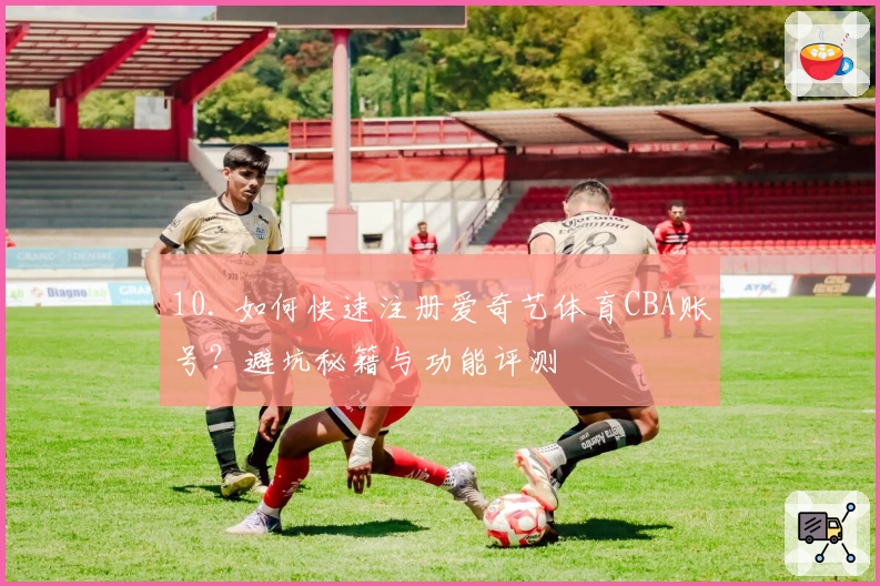 10. 如何快速注册爱奇艺体育CBA账号？避坑秘籍与功能评测