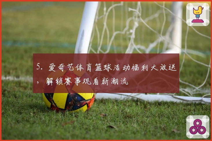 5. 爱奇艺体育篮球活动福利大放送，解锁赛事观看新潮流