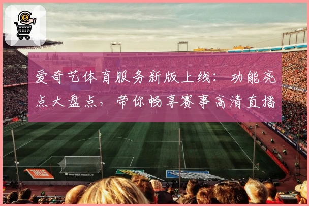 爱奇艺体育服务新版上线：功能亮点大盘点，带你畅享赛事高清直播体验