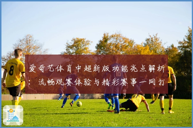 爱奇艺体育中超新版功能亮点解析:流畅观赛体验与精彩赛事一网打尽