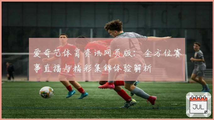 爱奇艺体育资讯网页版：全方位赛事直播与精彩集锦体验解析