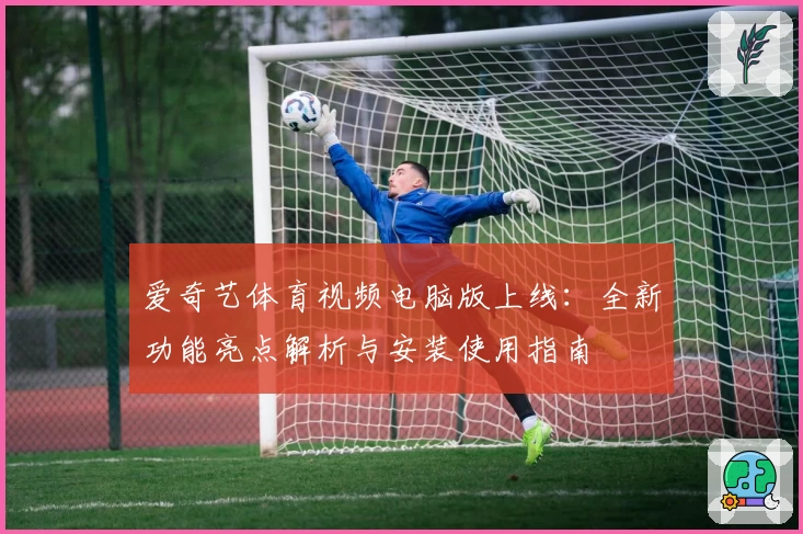爱奇艺体育视频电脑版上线:全新功能亮点解析与安装使用指南