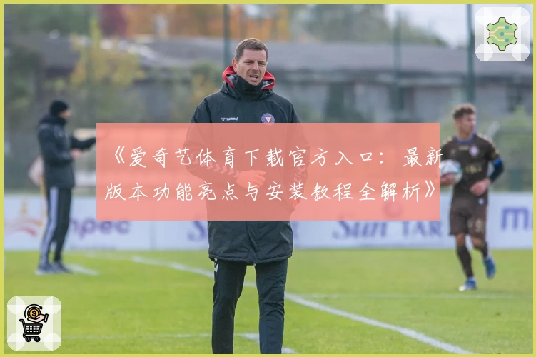 《爱奇艺体育下载官方入口：最新版本功能亮点与安装教程全解析》